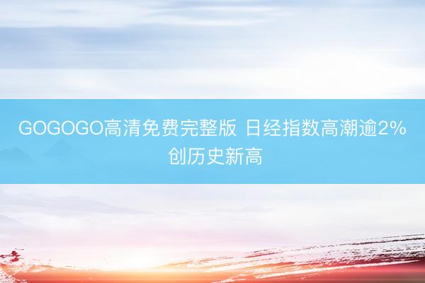 GOGOGO高清免费完整版 日经指数高潮逾2% 创历史新高