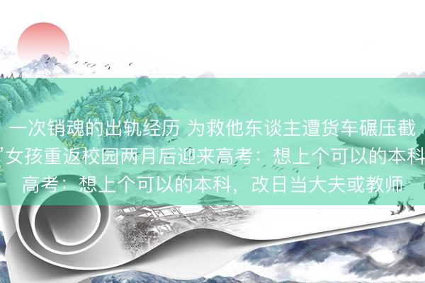 一次销魂的出轨经历 为救他东谈主遭货车碾压截肢，18岁“扶弱抑强”女孩重返校园两月后迎来高考：想上个可以的本科，改日当大夫或教师