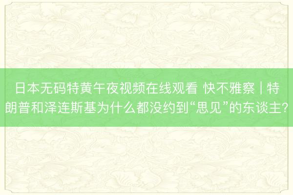 日本无码特黄午夜视频在线观看 快不雅察 | 特朗普和泽连斯基为什么都没约到“思见”的东谈主？