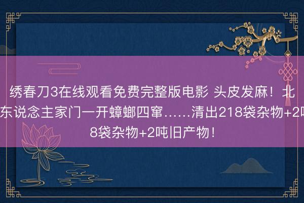 绣春刀3在线观看免费完整版电影 头皮发麻！北京七旬老东说念主家门一开蟑螂四窜……清出218袋杂物+2吨旧产物！