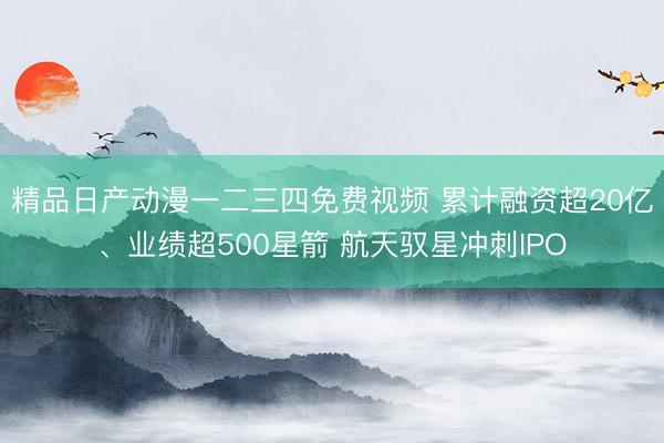精品日产动漫一二三四免费视频 累计融资超20亿、业绩超500星箭 航天驭星冲刺IPO