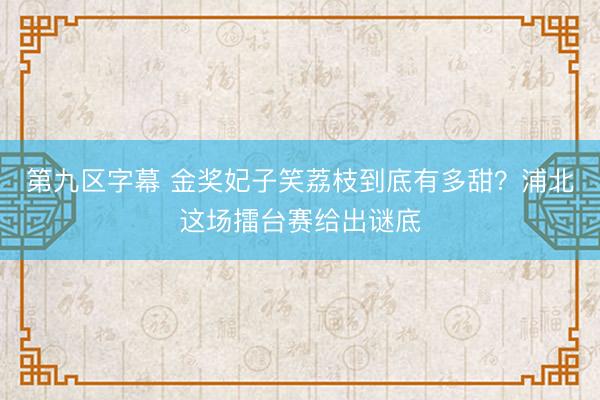 第九区字幕 金奖妃子笑荔枝到底有多甜？浦北这场擂台赛给出谜底