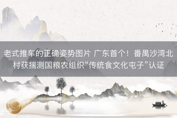 老式推车的正确姿势图片 广东首个！番禺沙湾北村获揣测国粮农组织“传统食文化屯子”认证