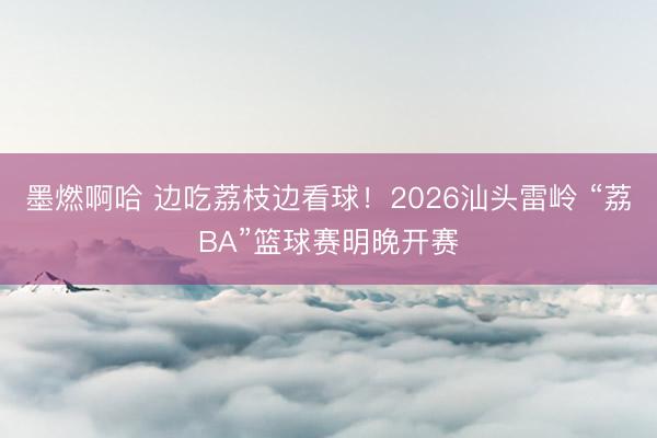 墨燃啊哈 边吃荔枝边看球！2026汕头雷岭 “荔BA”篮球赛明晚开赛