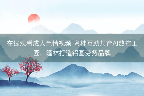 在线观看成人色情视频 粤桂互助共育AI数控工匠,隆林打造铝基劳务品牌