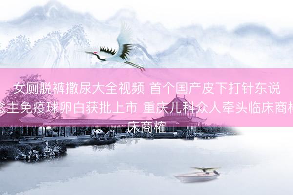 女厕脱裤撒尿大全视频 首个国产皮下打针东说念主免疫球卵白获批上市 重庆儿科众人牵头临床商榷