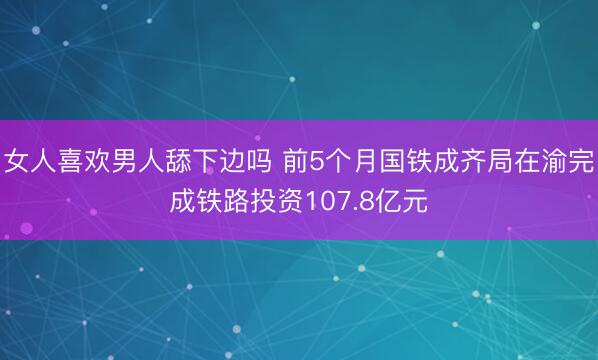 女人喜欢男人舔下边吗 前5个月国铁成齐局在渝完成铁路投资107.8亿元