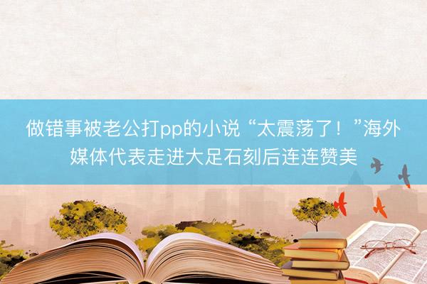 做错事被老公打pp的小说 “太震荡了！”海外媒体代表走进大足石刻后连连赞美
