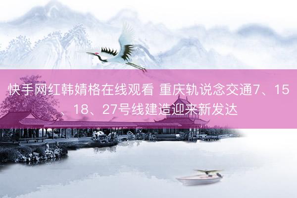 快手网红韩婧格在线观看 重庆轨说念交通7、15、18、27号线建造迎来新发达