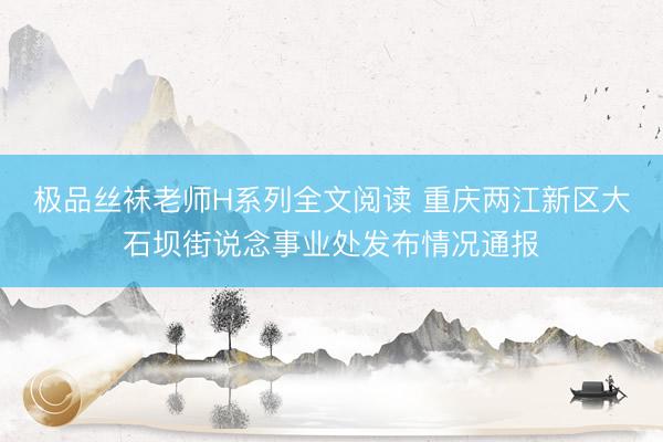 极品丝袜老师H系列全文阅读 重庆两江新区大石坝街说念事业处发布情况通报