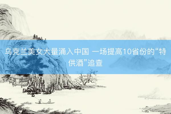 乌克兰美女大量涌入中国 一场提高10省份的“特供酒”追查