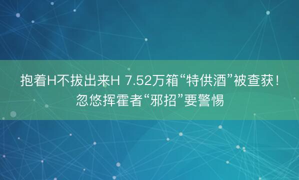 抱着H不拔出来H 7.52万箱“特供酒”被查获！忽悠挥霍者“邪招”要警惕