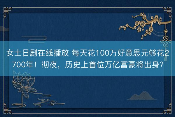 女士日剧在线播放 每天花100万好意思元够花2700年！彻夜，历史上首位万亿富豪将出身？