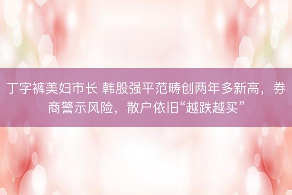 丁字裤美妇市长 韩股强平范畴创两年多新高，券商警示风险，散户依旧“越跌越买”
