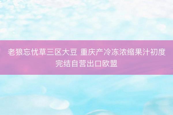 老狼忘忧草三区大豆 重庆产冷冻浓缩果汁初度完结自营出口欧盟