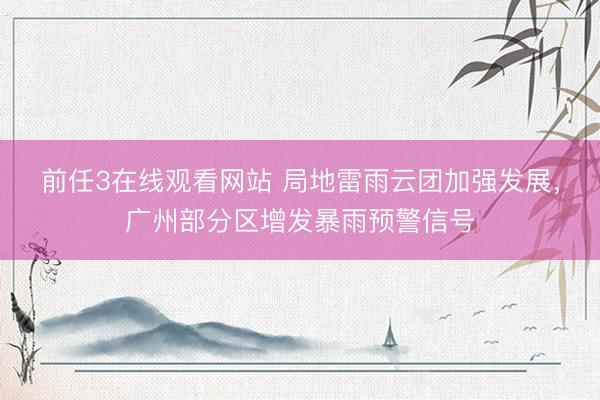 前任3在线观看网站 局地雷雨云团加强发展，广州部分区增发暴雨预警信号