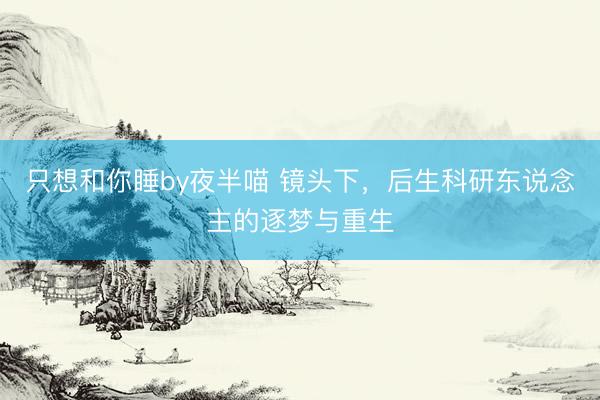 只想和你睡by夜半喵 镜头下，后生科研东说念主的逐梦与重生