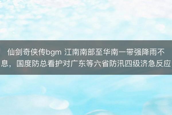仙剑奇侠传bgm 江南南部至华南一带强降雨不息，国度防总看护对广东等六省防汛四级济急反应