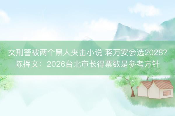 女刑警被两个黑人夹击小说 蒋万安会选2028？陈挥文：2026台北市长得票数是参考方针