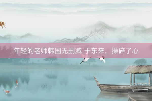 年轻的老师韩国无删减 于东来，操碎了心