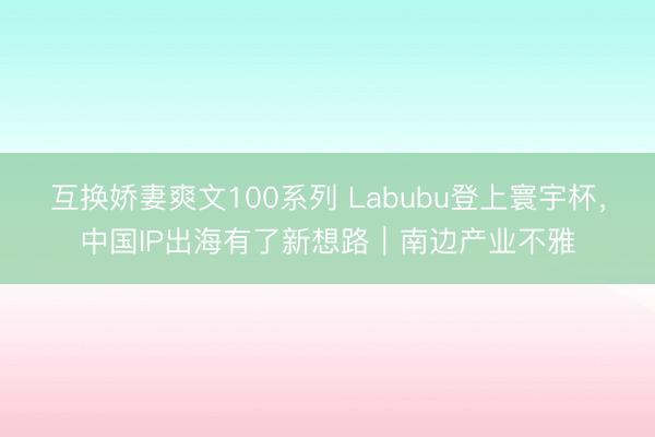 互换娇妻爽文100系列 Labubu登上寰宇杯，中国IP出海有了新想路｜南边产业不雅