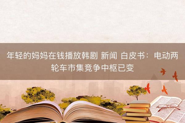 年轻的妈妈在钱播放韩剧 新闻 白皮书：电动两轮车市集竞争中枢已变