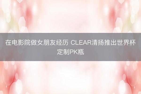 在电影院做女朋友经历 CLEAR清扬推出世界杯定制PK瓶