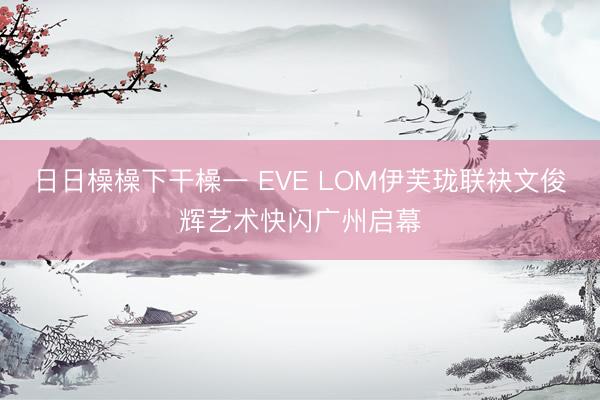 日日橾橾下干橾一 EVE LOM伊芙珑联袂文俊辉艺术快闪广州启幕
