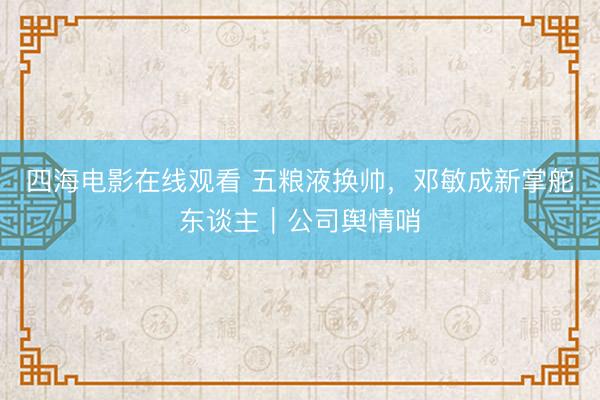 四海电影在线观看 五粮液换帅，邓敏成新掌舵东谈主｜公司舆情哨