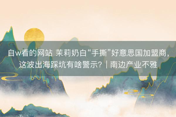 自w看的网站 茉莉奶白“手撕”好意思国加盟商，这波出海踩坑有啥警示？| 南边产业不雅