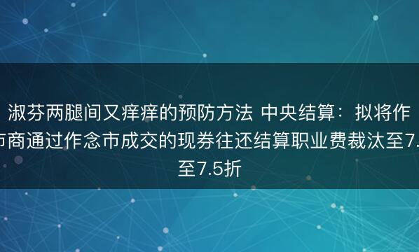 淑芬两腿间又痒痒的预防方法 中央结算：拟将作念市商通过作念市成交的现券往还结算职业费裁汰至7.5折
