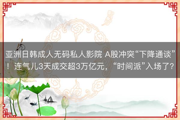 亚洲日韩成人无码私人影院 A股冲突“下降通谈”！连气儿3天成交超3万亿元，“时间派”入场了？