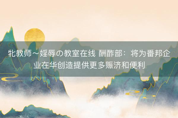 牝教师～婬辱の教室在线 酬酢部：将为番邦企业在华创造提供更多赈济和便利