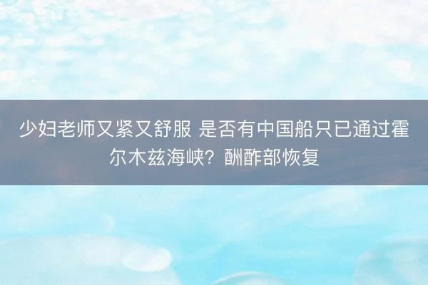 少妇老师又紧又舒服 是否有中国船只已通过霍尔木兹海峡？酬酢部恢复
