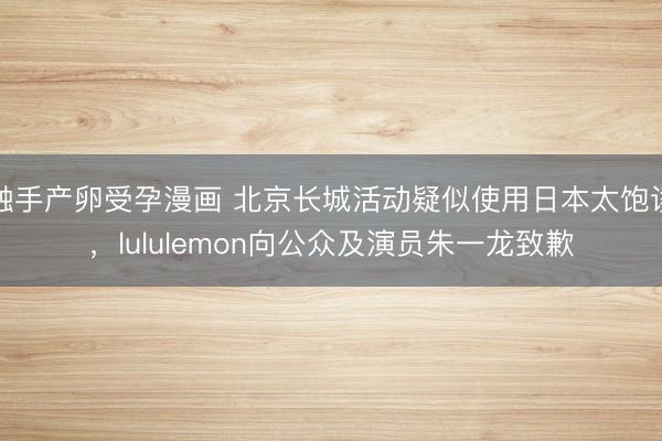 触手产卵受孕漫画 北京长城活动疑似使用日本太饱读，lululemon向公众及演员朱一龙致歉