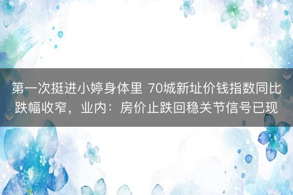 第一次挺进小婷身体里 70城新址价钱指数同比跌幅收窄，业内：房价止跌回稳关节信号已现