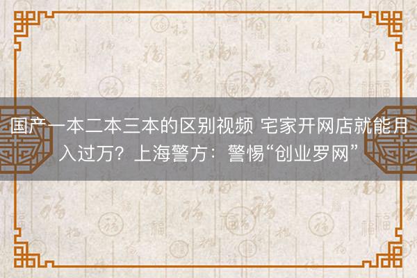 国产一本二本三本的区别视频 宅家开网店就能月入过万？上海警方：警惕“创业罗网”