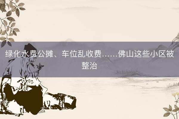 绿化水费公摊、车位乱收费……佛山这些小区被整治