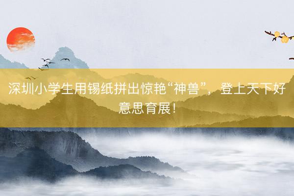 深圳小学生用锡纸拼出惊艳“神兽”，登上天下好意思育展！