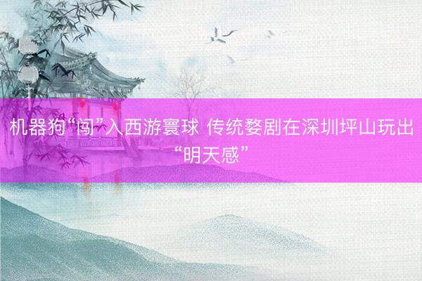 机器狗“闯”入西游寰球 传统婺剧在深圳坪山玩出“明天感”