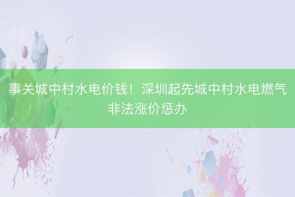 事关城中村水电价钱！深圳起先城中村水电燃气非法涨价惩办