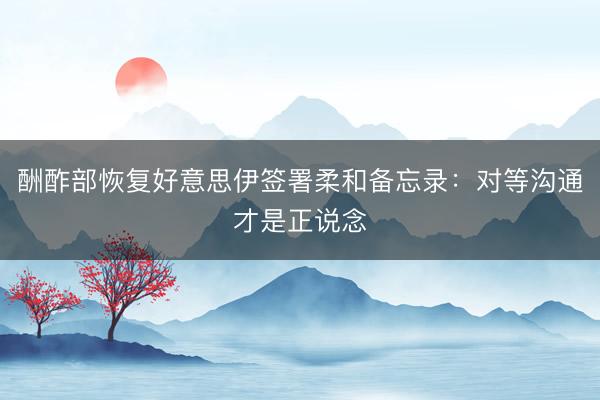 酬酢部恢复好意思伊签署柔和备忘录：对等沟通才是正说念