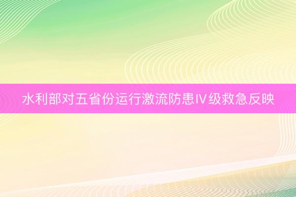 水利部对五省份运行激流防患Ⅳ级救急反映