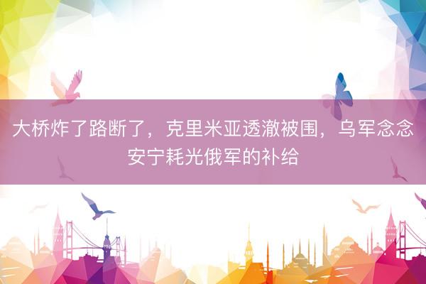 大桥炸了路断了，克里米亚透澈被围，乌军念念安宁耗光俄军的补给