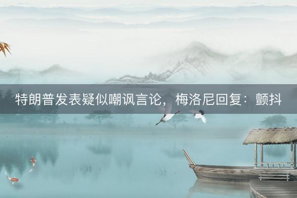 特朗普发表疑似嘲讽言论，梅洛尼回复：颤抖