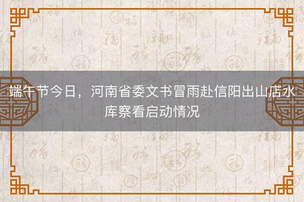 端午节今日，河南省委文书冒雨赴信阳出山店水库察看启动情况