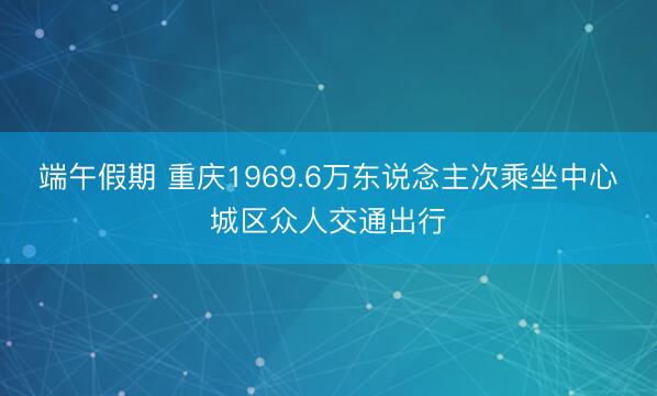 端午假期 重庆1969.6万东说念主次乘坐中心城区众人交通出行