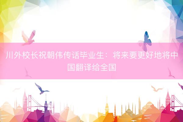川外校长祝朝伟传话毕业生：将来要更好地将中国翻译给全国