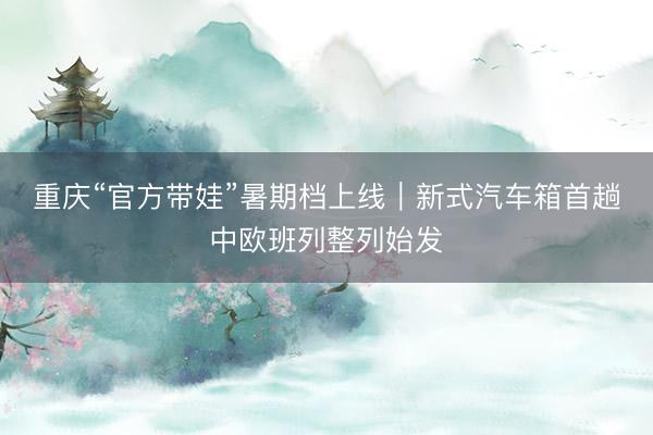 重庆“官方带娃”暑期档上线｜新式汽车箱首趟中欧班列整列始发