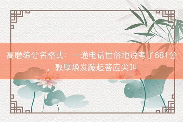 高磨练分名格式：一通电话世俗地说考了681分，敦厚焕发蹦起答应尖叫